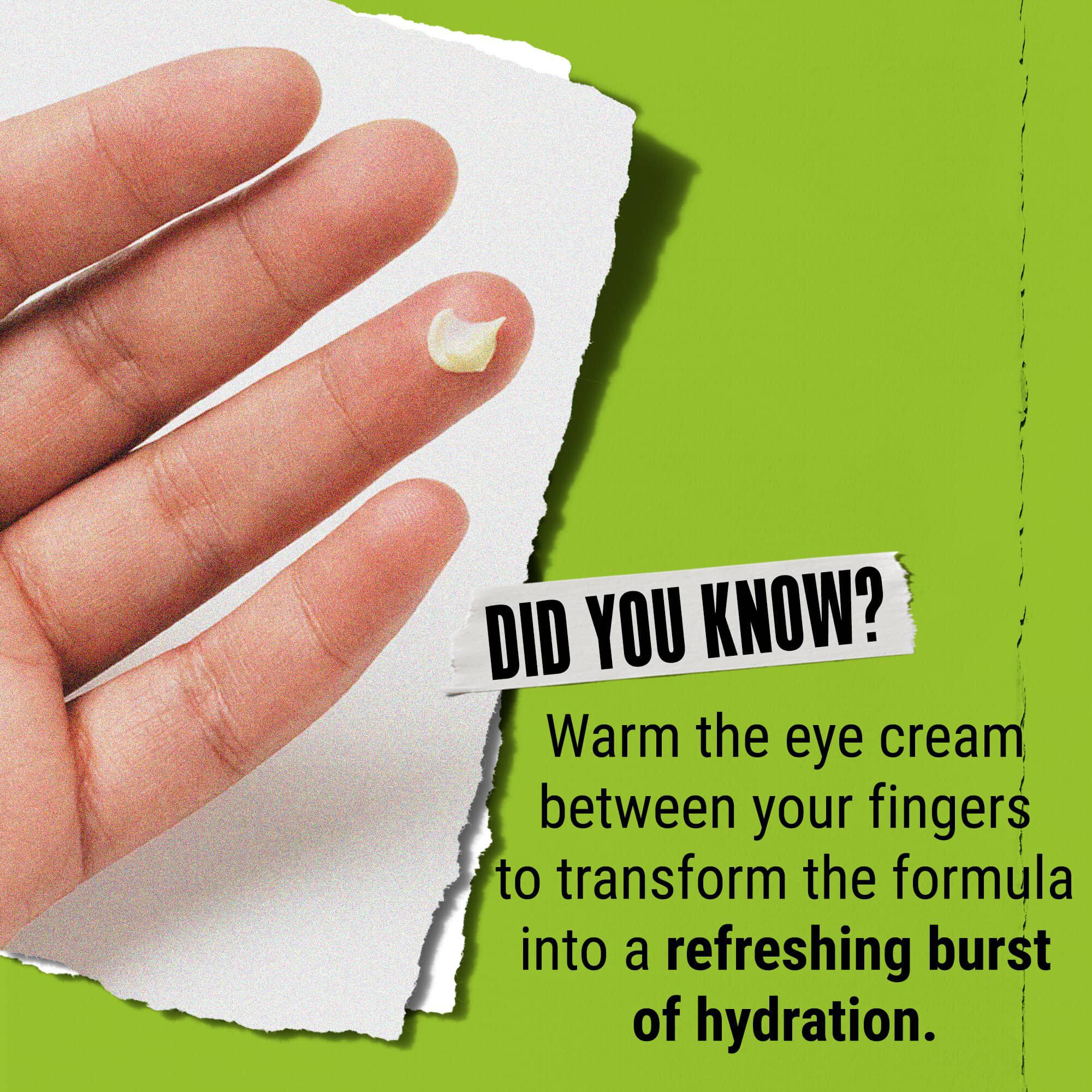 Czy wiesz, że? Rozgrzej krem pod oczy w palcach, aby zmienił się w odświeżającą dawkę nawilżenia.